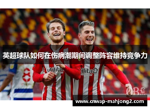 英超球队如何在伤病潮期间调整阵容维持竞争力 英超球队如何在伤病潮期间调整阵容维持竞争力