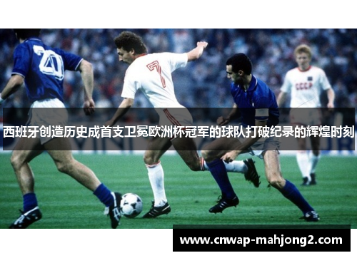 西班牙创造历史成首支卫冕欧洲杯冠军的球队打破纪录的辉煌时刻