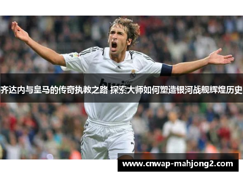 齐达内与皇马的传奇执教之路 探索大师如何塑造银河战舰辉煌历史