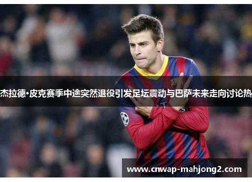 杰拉德·皮克赛季中途突然退役引发足坛震动与巴萨未来走向讨论热
