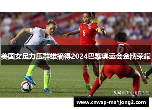 美国女足力压群雄摘得2024巴黎奥运会金牌荣耀 美国女足力压群雄摘得2024巴黎奥运会金牌荣耀