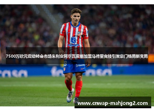 7500万欧元震动转会市场朱利安阿尔瓦雷斯加盟马德里竞技引发豪门格局新变局