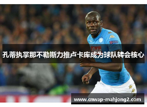 孔蒂执掌那不勒斯力推卢卡库成为球队转会核心 孔蒂执掌那不勒斯力推卢卡库成为球队转会核心